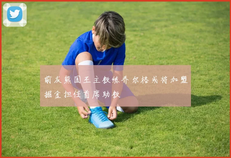 前灰熊国王主教练乔尔格或将加盟掘金担任首席助教