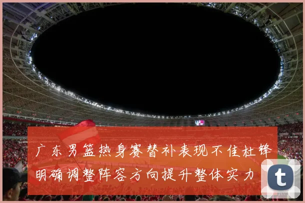 广东男篮热身赛替补表现不佳杜锋明确调整阵容方向提升整体实力