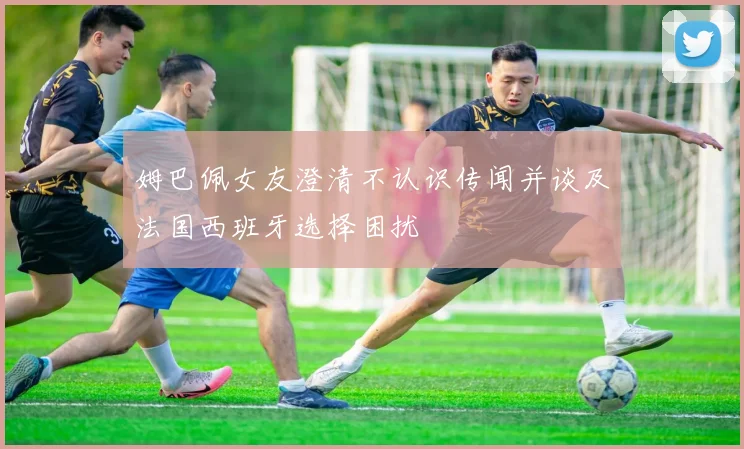 姆巴佩女友澄清不认识传闻并谈及法国西班牙选择困扰