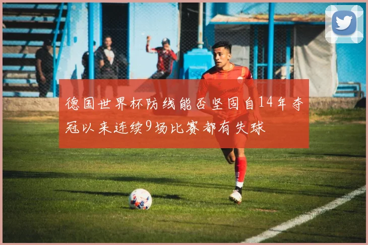 德国世界杯防线能否坚固自14年夺冠以来连续9场比赛都有失球