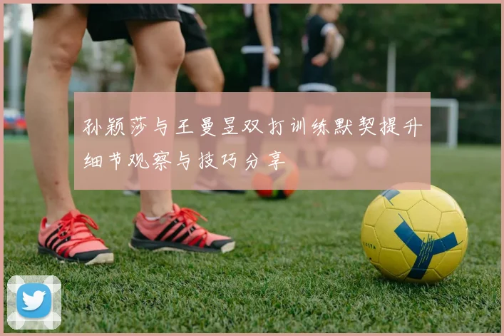 孙颖莎与王曼昱双打训练默契提升细节观察与技巧分享