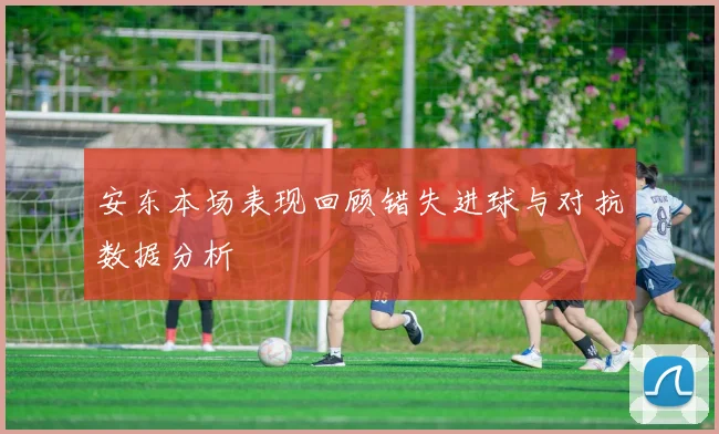 安东本场表现回顾错失进球与对抗数据分析