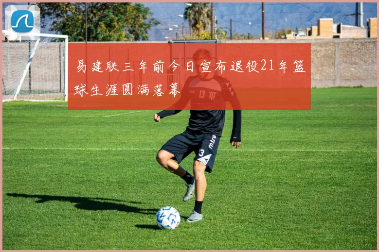易建联三年前今日宣布退役21年篮球生涯圆满落幕