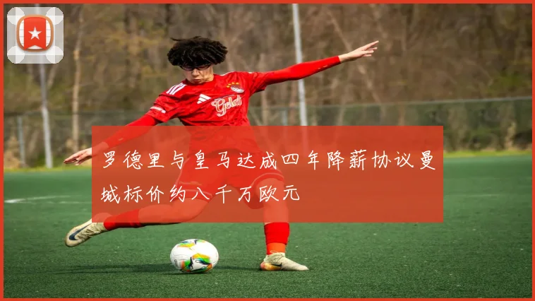罗德里与皇马达成四年降薪协议曼城标价约八千万欧元