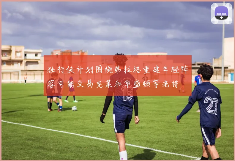 独行侠计划围绕弗拉格重建年轻阵容可能交易克莱和华盛顿等老将